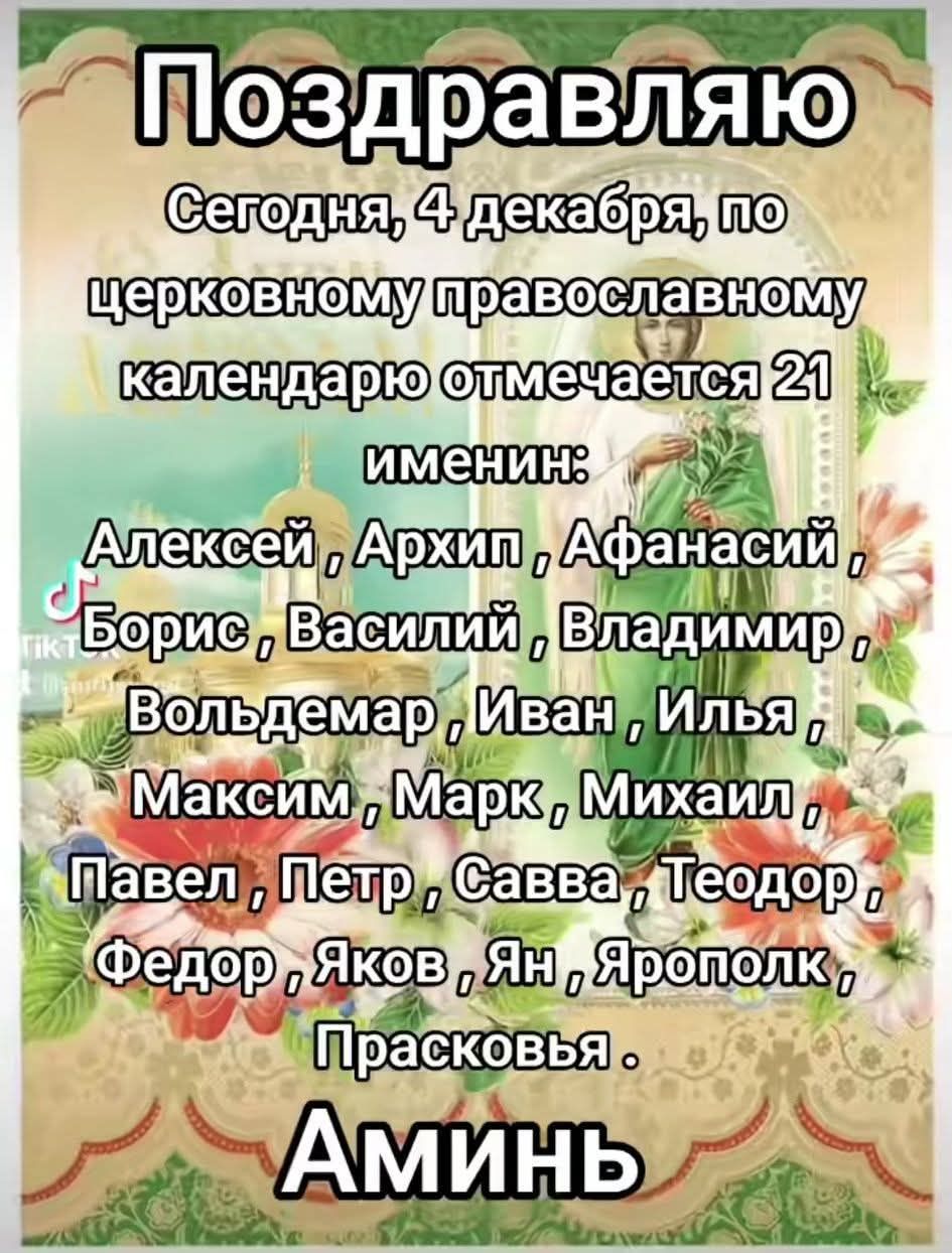 Поздравляю. Сегодня, 4 декабря, по церковному православному календарю отмечается 21 именин: Алексей, Архип, Афанасий, Борис, Василий, Владимир, Вольдемар, Иван, Илья, Максим, Марк, Михаил, Павел, Петр, Савва, Теодор, Федор, Яков, Ян, Ярополк, Прасковья. Аминь