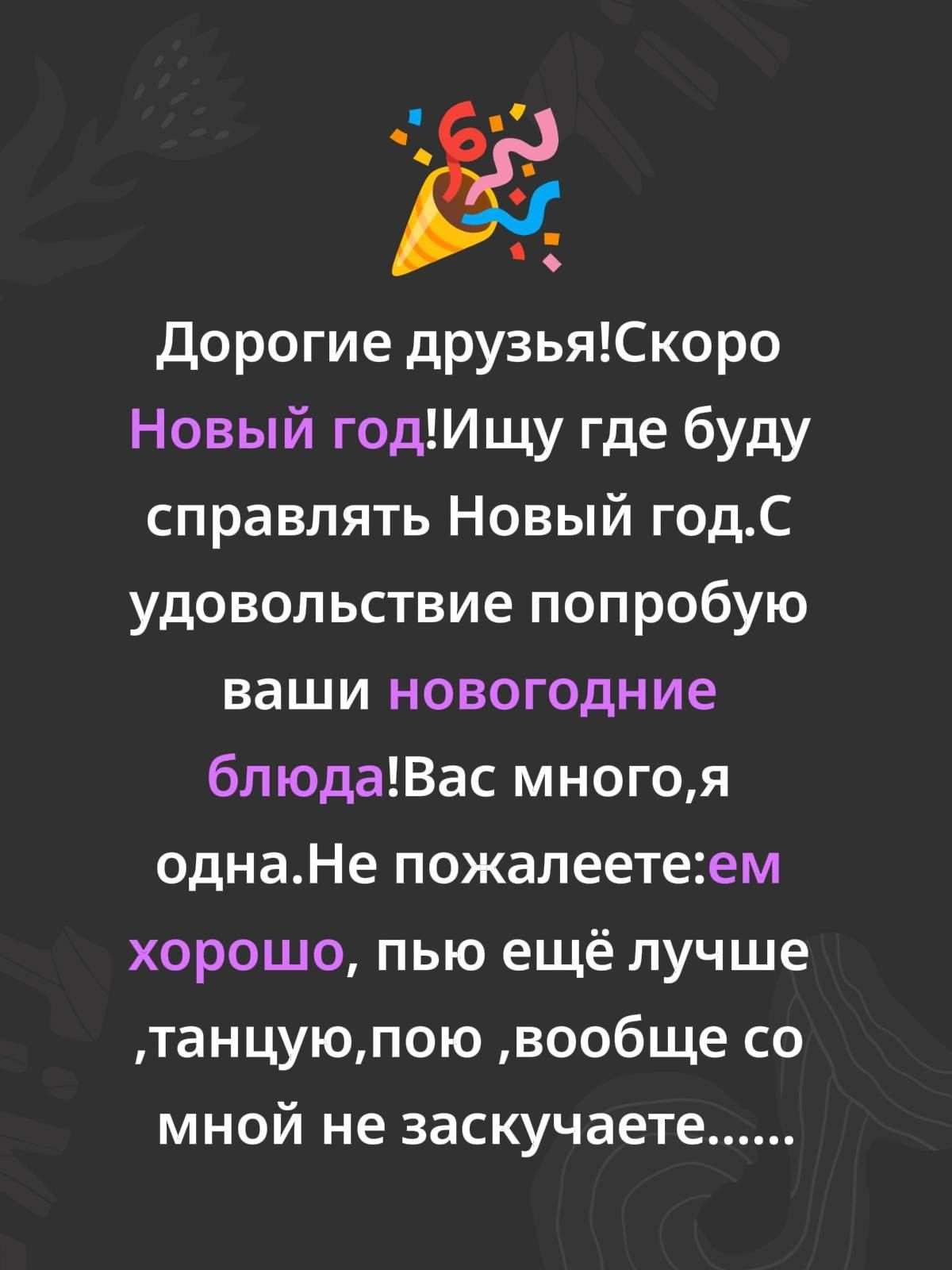 Дорогие друзья! Скоро Новый год! Ищу где буду справлять Новый год. С удовольствием попробую ваши новогодние блюда! Вас много, я одна. Не пожалеете: ем хорошо, пью ещё лучше, танцую, пою, вообще со мной не заскучаете......