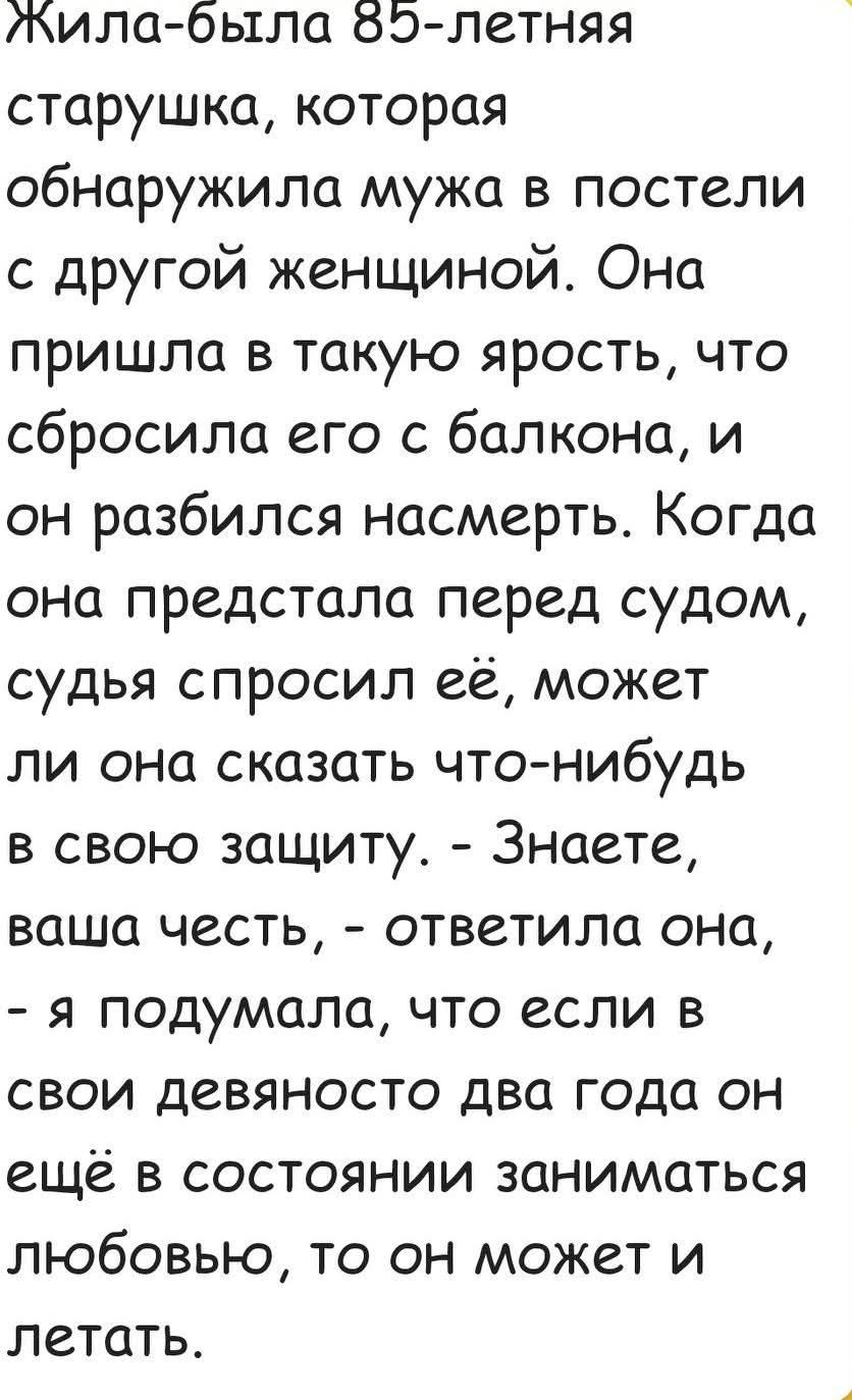 Жила-была 85-летняя старушка, которая обнаружила мужа в постели с другой женщиной. Она пришла в ярость, сбросила его с балкона и он разбился насмерть. Перед судом она сказала: 'Знаете, ваша честь, я подумала, что если в свои девяносто два года он ещё в состоянии заниматься любовью, то он может и летать.'