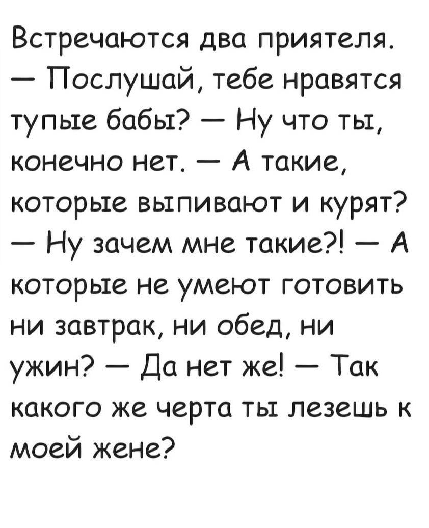 Встречаются два приятеля. — Послушай, тебе нравятся тупые бабы? — Ну что ты, конечно нет. — А такие, которые выпивают и курят? — Ну зачем мне такие?! — А которые не умеют готовить ни завтрак, ни обед, ни ужин? — Да нет же! — Так какого же черта ты лезешь к моей жене?