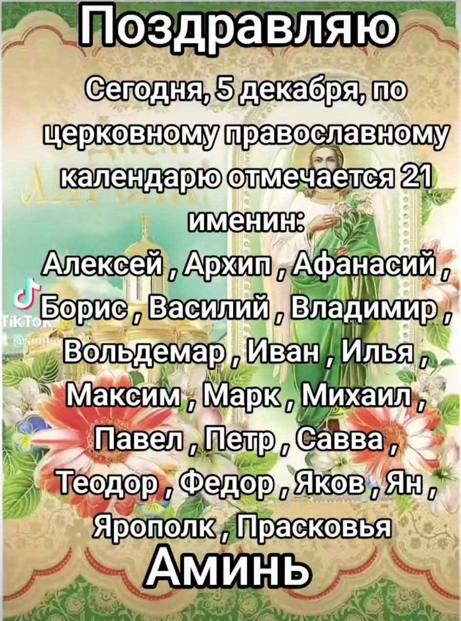 Поздравляю Сегодня, 5 декабря, по церковному православному календарю отмечается 21 имени: Алексей, Архип, Афанасий, Борис, Василий, Владимир, Вольдемар, Иван, Илья, Максим, Марк, Михаил, Павел, Петр, Савва, Теодор, Федор, Яков, Ян, Ярополк, Прасковья. Аминь
