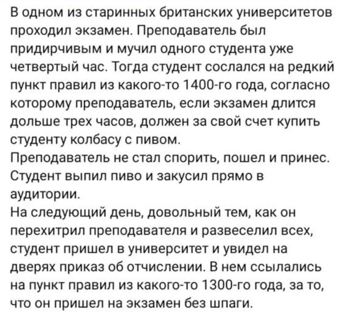 В одном из старинных британских университетов проходил экзамен. Преподаватель был придирчив и мучил одного студента уже четвертый час. Тогда студент сослался на редкий пункт правил из какого-то 1400-го года, согласно которому преподаватель, если экзамен длится дольше трех часов, должен за свой счет купить студенту колбасу с пивом. Преподаватель не стал спорить, пошел и принес. Студент выпил пиво и закусил прямо в аудитории. На следующий день, довольный тем, как он перехитрил преподавателя и развеселил всех, студент пришёл в университет и увидел на дверях приказ об отчислении. В нем ссылались на пункт правил из какого-то 1300-го года, за то, что он пришёл на экзамен без шпаги.