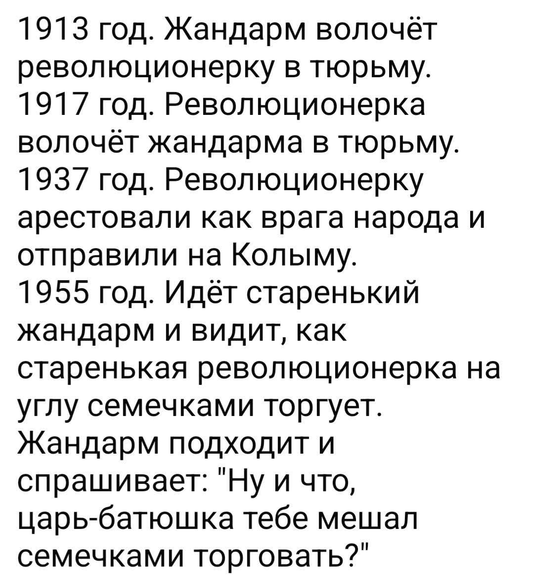 1913 год. Жандарм волочёт революционерку в тюрьму. 1917 год. Революционерка волочёт жандарма в тюрьму. 1937 год. Революционерку арестовали как врага народа и отправили на Колыму. 1955 год. Идёт старенький жандарм и видит, как старенькая революционерка на углу семечками торгует. Жандарм подходит и спрашивает: 'Ну и что, царь-батюшка тебе мешал семечками торговать?'