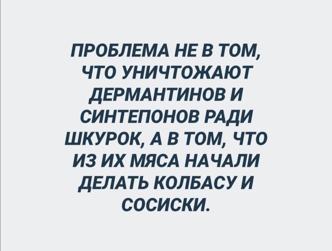 ПРОБЛЕМА НЕ В ТОМ, ЧТО УНИЧТОЖАЮТ ДЕРМАНТИНОВ И СИНТЕПОНОВ РАДИ ШКУРОК, А В ТОМ, ЧТО ИЗ ИХ МЯСА НАЧАЛИ ДЕЛАТЬ КОЛБАСУ И СОСИСКИ.
