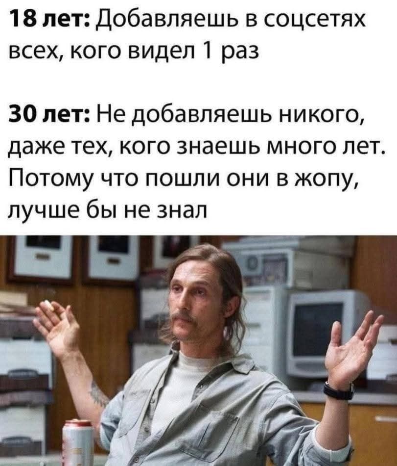 18 лет: Добавляешь в соцсетях всех, кого видел 1 раз
30 лет: Не добавляешь никого, даже тех, кого знаешь много лет. Потому что пошли они в жопу, лучше бы не знал