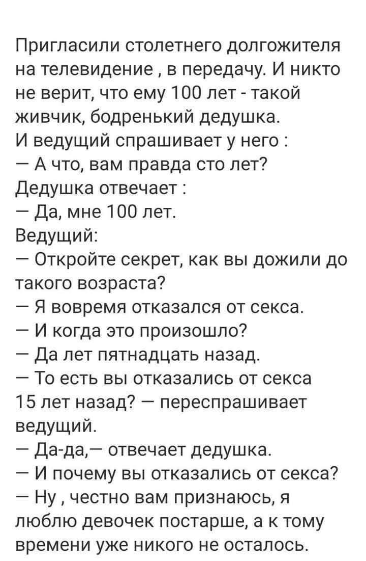 Пригласили столетнего долгожителя на телевидение... ведущий спрашивает: 'А что, вам правда сто лет?' Дедушка отвечает: 'Да, мне 100 лет.' Ведущий: 'Откройте секрет, как вы дожили до такого возраста?' Дедушка: 'Я отказался от секса... и когда это произошло?' 'Да лет пятнадцать назад.' 'То есть вы отказались от секса 15 лет назад?' — 'Да-да.' — 'И почему вы отказались от секса?' 'Ну, честно вам признаюсь, я люблю девушек постарше…'