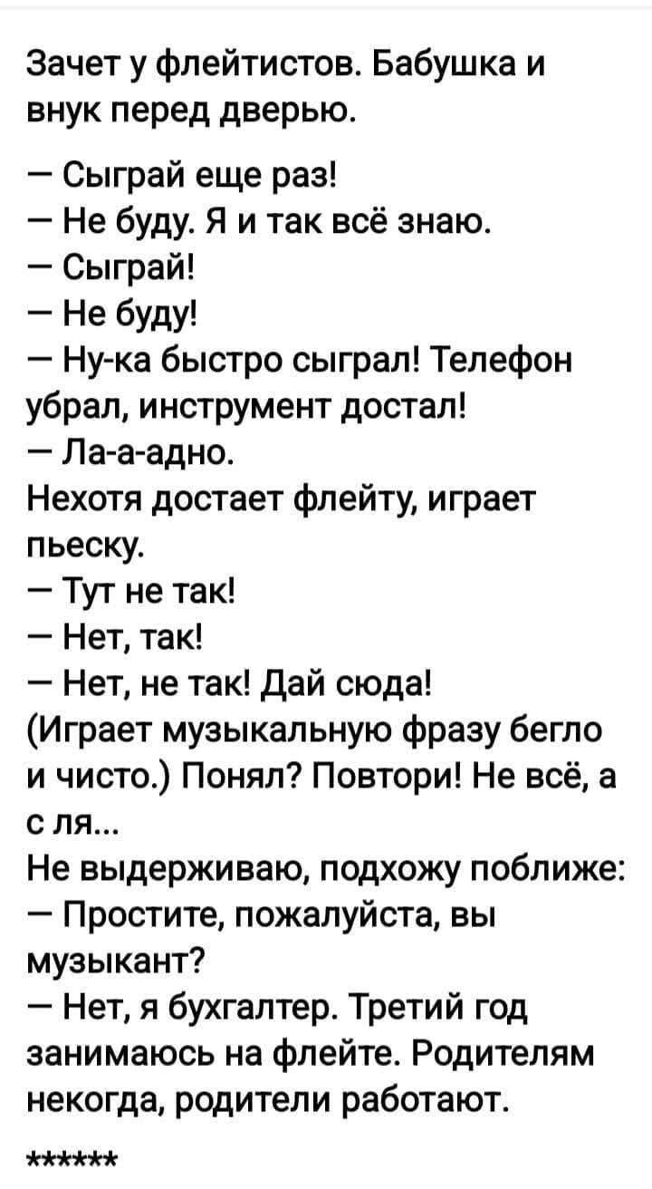 Зачет у флейтистов. Бабушка и внук перед дверью. — Сыграй еще раз! — Не буду. Я и так всё знаю. — Сыграй! — Не буду! — Ну-ка быстро сыграл! Телефон украл, инструмент достал! — Ла-а-адно. Некоторя достает флейту, играет пьеску. — Тут не так! — Нет, так! — Нет, не так! Дай сюда! (Играет музыкальную фразу бегло и чисто.) Понял? Повтори! Не всё, а с ля... Не выдерживаю, подхожу поближе: — Простите, пожалуйста, вы музыкант? — Нет, я бухгалтер. Третий год занимаюсь на флейте. Родителям некогда, родители работают. *****