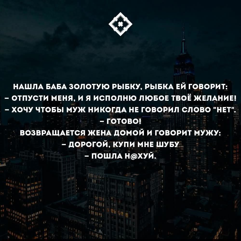 Нашла баба золотую рыбку, рыбка ей говорит: - Отпусти меня, и я исполню любое твоё желание! - Хочу чтобы муж никогда не говорил слово «нет». Готово! Возвращается жена домой и говорит мужу: - Дорогой, купи мне шубу - Пошла нахуй.
