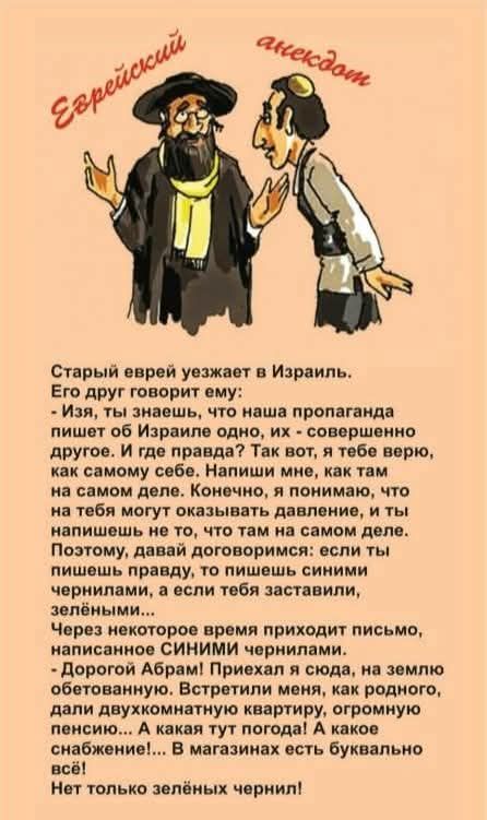 Старый еврей уезжает в Израиль. Его друг говорит ему: — Изя, ты знаешь, что наша пропаганда пишет об Израиле одно, их — совершенно другое. И где правда? Так вот, я тебе верю, как самому себе. Напиши мне, как там на самом деле. Конечно, я понимаю, что на тебя могут оказывать давление, и ты напишешь не то, что там на самом деле. Поэтому, давай договоримся: если ты пишешь правду, то пишешь синшими чернилами, а если тебя заставили, зелеными… Дорогой Абрам! Приехал я сюда, на землю обетованную, встретили меня как родного, дали двухкомнатную квартиру, огромную пенсию… А какая тут погода! А какое снабжение! Нет только зелёных чернил!