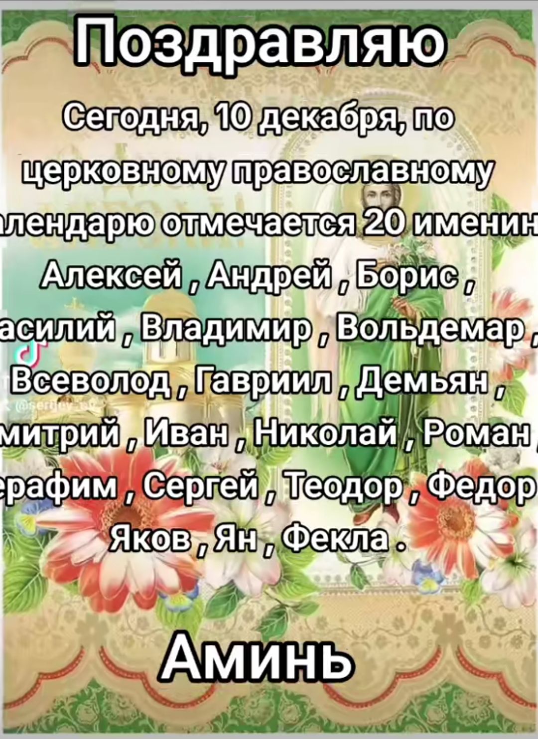 Поздравляю! Сегодня, 10 декабря, по церковному православному календарю отмечается 20 именин: Алексей, Андрей, Борис, Василий, Владимир, Вольдемар, Всеволод, Гавриил, Демьян, Дмитрий, Иван, Николай, Роман, Сергей, Теодор, Федор, Яков, Ян, Фекла. Аминь.