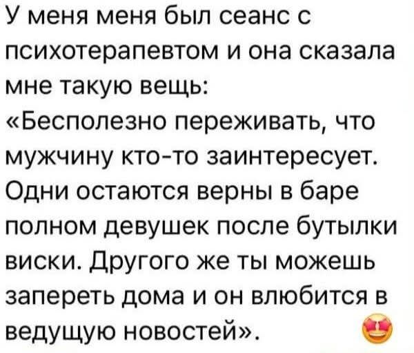 У меня был сеанс с психотерапевтом, и она сказала мне такую вещь: «Бесполезно переживать, что мужчину кто-то заинтересует. Одни остаются верны в баре полном девушек после бутылки виски. Другого же ты можешь запереть дома и он влюбится в ведущую новостей».