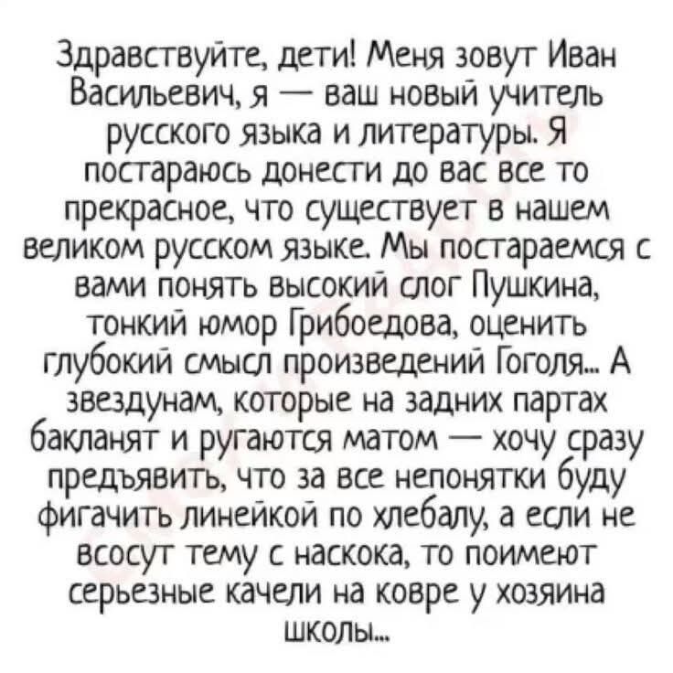 Здравствуй́те, дети! Меня зовут Иван Васильевич, я — ваш новый учитель русского языка и литературы. Я постараюсь донести до вас все прекрасное, что существует в нашем великом русском языке. Мы постараемся с вами понять высокий слог Пушкина, тонкий юмор Грибоедова, оценить глубокий смысл произведений Гоголя... А звезды на задних партах бькают и ругаются матом — хочу сразу предъявлять, что за все непонятки буду тыкать линейкой по хлебалу, а если не всу́сот тему с носка, то помоим серьёзные качели на ковре у хозяина школы...