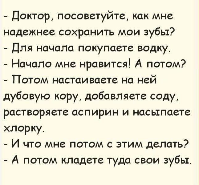 - Доктор, посоветуйте, как мне надежнее сохранить мои зубы?\n- Для начала покупаете водку.\n- Начало мне нравится! А потом?\n- Потом настаиваете на ней дубовую кору, добавляете соду, растворяете аспирин и насыпаете хлорку.\n- И что мне потом с этим делать?\n- А потом кладете туда свои зубы.