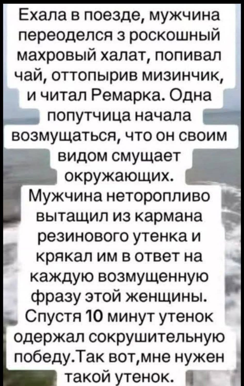 Ехала в поезде, мужчина переоделся с роскошный махровый халат, попивал чай, оттолпырив мизинчик, и читал Ремарка. Одна попутчица начала возмущаться, что он своим видом смущает окружающих. Мужчина неторопливо вытащил из кармана резинового утенка и крякал им в ответ на каждую возмущенную фразу этой женщины. Спустя 10 минут утенок одержал сокрушительную победу. Так вот, мне нужен такой утенок.