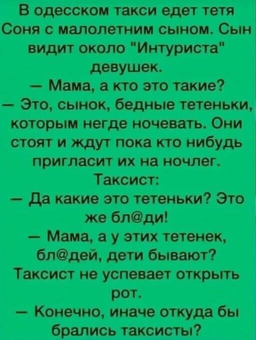 В одесском такси ездeт тетя Соня с малолетним сыном. Сын видит около “Интуриста” девушек. — Мама, а кто это такие? — Это, сынок, бедные тетеньки, которым негде ночевать. Они стоят и ждут пока кто-нибудь пригласит их на ночлег. Таксист: — Да какие это тетеньки? Это же бл@ди! — Мама, а у этих тетенек, бл@дей, дети бывают? Таксист не успевает открыть рот. — Конечно, иначе откуда бы брались таксисты?