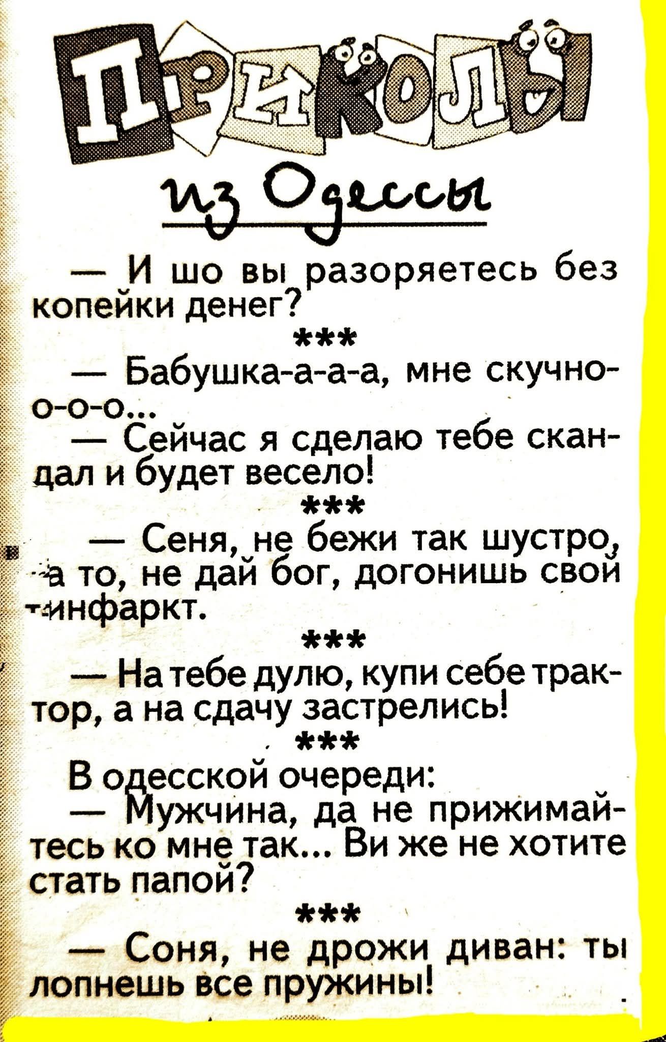 Приколы из Одессы — И шо вы разоряетесь без копейки денег? — Бабушка-а-а-а, мне скучно-о-о-о… — Сейчас я сделаю тебе скандал и будет весело! — Сеня, не беги так шустро, а то, не дай бог, догоншь инфаркт. — На тебе дуло, купи себе трактор, а на сдачу застрелься! В одесской очереди: — Мужчина, да не прижимайтесь ко мне так... Вы же не хотите стать папой? — Соня, не дрожи диван: ты попнешь все пружины!