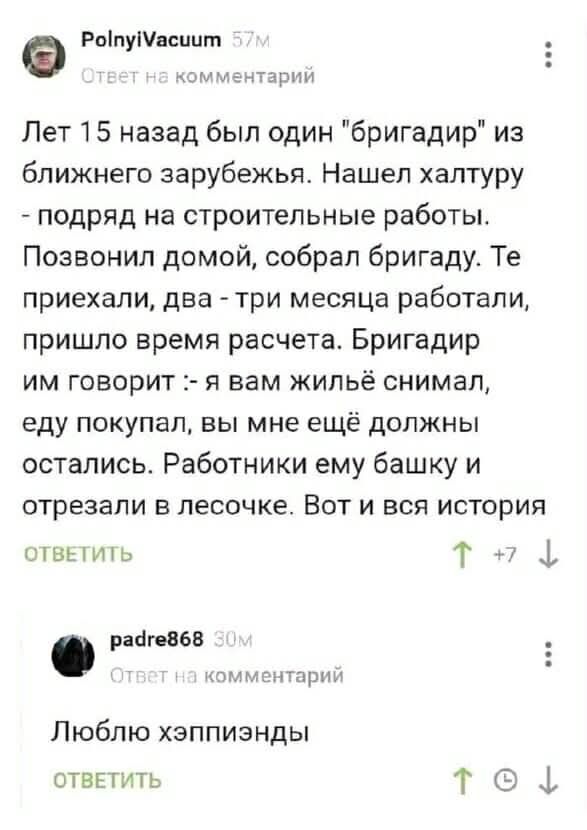 Лет 15 назад был один “бригадир” из близкого зарубежья. Нашел халтуру - подряд на строительные работы. Позвоннил домой, собрал бригаду. Те приехали, два - три месяца работали, пришло время расчета. Бригадир им говорит: - я вам жильё снимал, еду покупал, вы мне ещё должны остались. Работники ему башку и отрезали в лесочке. Вот и вся история