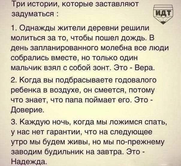 Три истории, которые заставляют задуматься: 1. Однажды жители деревни решили молиться за то, чтобы пошел дождь. В день запланированной молебни все люди собрались вместе, но только один мальчик взял с собой зонт. Это - Вера. 2. Когда вы подбрасываете годовалого ребенка в воздухе, он смеется, потому что знает, что папа поймает его. Это - Доверие. 3. Каждую ночь, когда мы ложимся спать, у нас нет гарантии, что на следующее утро мы будем живы, но мы по-прежнему заводим будильник на завтра. Это - Надежда.