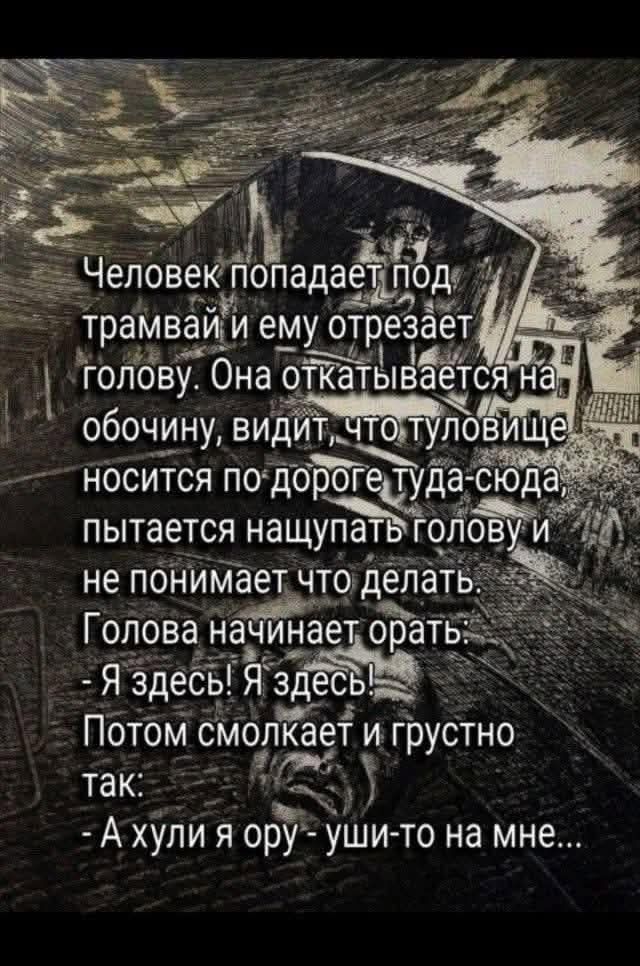 Человек попадает под трамвай и ему отрезает голову. Она откатывается на обочину, видит, что туловище носится по дороге туда-сюда, пытается найти голову и не понимает что делать. Голова начинает орать. - Я здесь! Я здесь! Потом молчит и грустно так: - А ху́ли я ору — уши-то на мне...