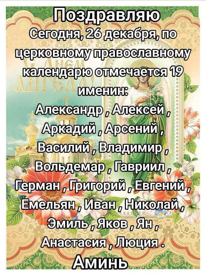 Поздравляю Сегодня, 26 декабря, по церковному православному календарю отмечается 19 именин. Александр, Алексей, Аркадий, Арсений, Василий, Владимир, Вольдемар, Гавриил, Герман, Григорий, Евгений, Емельян, Иван, Николай, Эмиль, Яков, Ян, Анастасия, Люция. Аминь