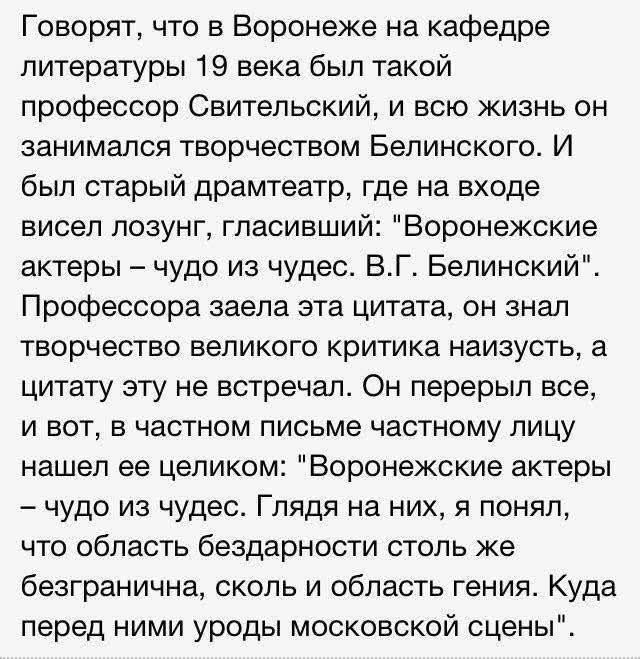 Говорят, что в Воронеже на кафедре литературы 19 века был такой профессор Свительский, и всю жизнь он занимался творчеством Белинского. И был старый драматер, где на входе висел лозунг, глаcивший: «Воронежские актеры — чудо из чудес. В.Г. Белинский». Профессора заела эта цитата, он знал творчество великого критика наизусть, а цитату эту не встречал. Он перечитал все, и вот, в частном письме частному лицу нашел ее целиком: 