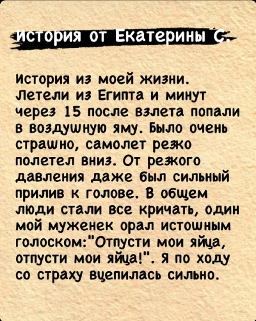 История из моей жизни. Летели из Египта и минут через 15 после взлета попали в воздушную яму. Было очень страшно, самолет резко полетел вниз. От резкого давления даже был сильный прилив к голове. В общем люди стали все кричать, один мой муженек орал истощенным голоском: «Отпусти мои яйца, отпусти мои яйца!». Я по ходу со страху взвизгнула сильно.