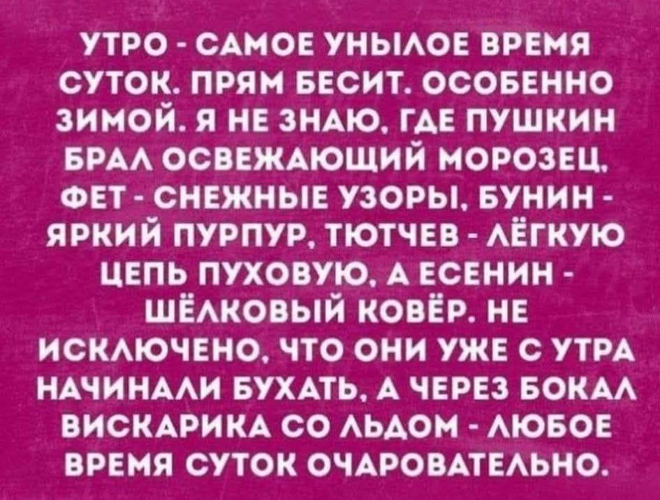 УТРО - САМOЕ УНЫЛОЕ ВРЕМЯ СУТОК. ПРЯМ БЕСИТ. ОСОБЕННО ЗИМОЙ. Я НЕ ЗНАЮ, ГДЕ ПУШКИН БРАЛ ОСВЕЖАЮЩИЙ МОРОЗЕЦ, ФЕТ - СНЕЖНЫЕ УЗОРЫ, БУНИН - ЯРКИЙ ПУРПУР, ТЮТЧЕВ - ЛЁГКУЮ ЦЕПЬ ПУХОВУЮ. А ЕСЕНИН - ШЁЛКОВЫЙ КОВЁР. НЕ ИСКЛЮЧЕНО, ЧТО ОНИ УЖЕ С УТРА НАЧИНАЛИ БУХАТЬ. А ЧЕРЕЗ БОКАЛ ВИСКАРИКА СО ЛЬДОМ - ЛЮБОЕ ВРЕМЯ СУТОК ОЧАРОВАТЕЛЬНО.