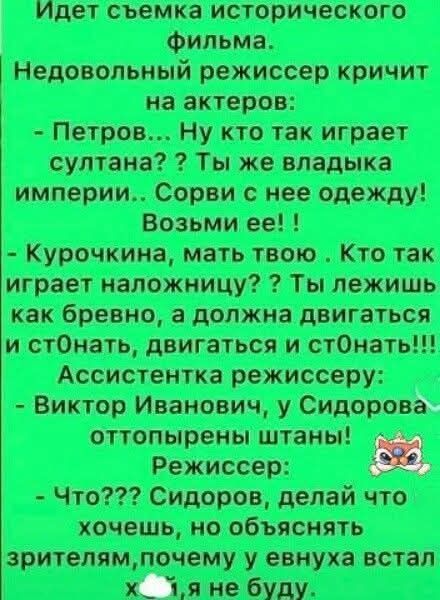 Идёт съёмка исторического фильма. Недовольный режиссёр кричит на актёров: - Петров... Ну кто так играет султана? Ты же владыка империи.. СорвИ с неё одежду! Возьми её! - Курочкина, мать твою. Кто так играет наложницу? Ты лежишь как бревно, а должна двигаться и стонать, двигаться и стонать!!! Ассистентка режиссёру: - Виктор Иванович, у Сидорова оттопырены штаны! Режиссёр: - Что??? Сидоров, делай что хочешь, но объяснять зрителям, почему у евнуха встал х..я не буду.