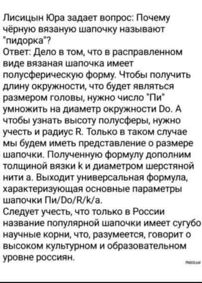 Лисицын Юра задает вопрос: Почему чёрную вязаную шапочку называют 'пидорка'? Ответ: Дело в том, что в расправленном виде вязaнная шапочка имеет полусферическую форму. Чтобы получить длину окружности, что будет являться размером головы, нужно число 'Пи' умножить на диаметр окружности Do. А чтобы узнать высоту полусферы, нужно учесть радиус R. Только в таком случае мы будет иметь представление о размере шапочки. Полученную формулу дополним толщиной вязаной нити и диаметром шерстяной нити a. Выходит универсальная формула, характеризующая основные параметры шапочки Pi/Do/R/k/a.