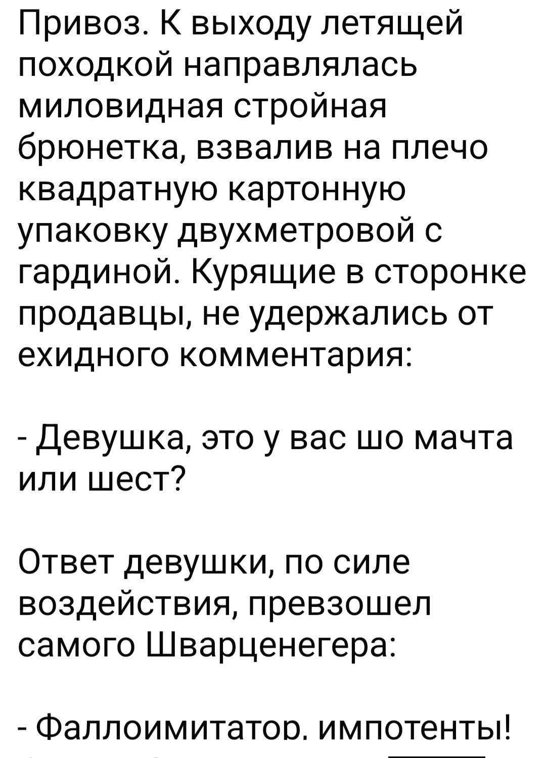 Привоз. К выходу летящей походкой направлялась миловидная стройная бронетка, взвалила на плечо квадратную картонную упаковку двухметровой с гардиной. Курящие в стороне продавцы, не удержались от ехидного комментария: - Девушка, это у вас шо мачта или шесть? Ответ девушки, по силе воздействия, превзошел самого Шварценегера: - Фаллоимитатор, импотенты!
