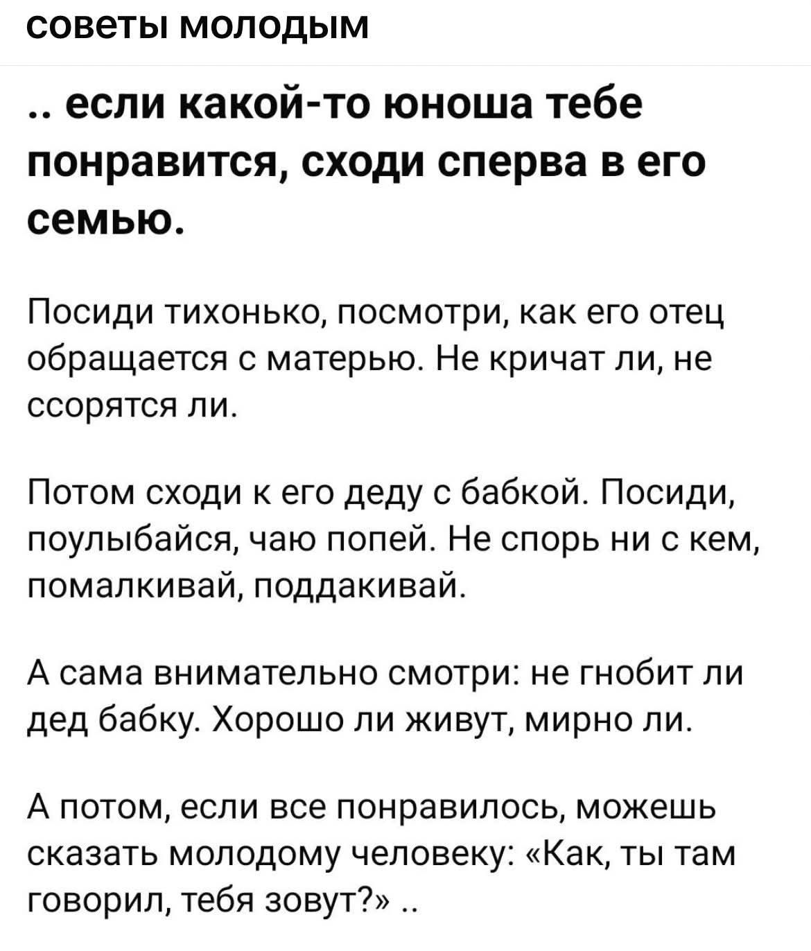 советы молодым … если какой-то юноша тебе понравится, сходи сперва в его семью. Посиди тихонько, посмотри, как его отец обращается с матерью. Не кричат ли, не ссорятся ли. Потом сходи к его деду с бабкой. Посиди, поулыбайся, чаю попей. Не спорь ни с кем, помалкивай, поддакивай. А сама внимательно смотри: не гнибит ли дед бабку. Хорошо ли живут, мирно ли. А потом, если все понравилось, можешь сказать молодому человеку: «Как, ты там говорил, тебя зовут?»
