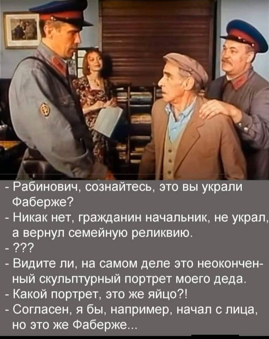 - Рабинович, сознайтесь, это вы украли Фаберже?\n- Никак нет, гражданин начальник, не украл, а вернул семейную реликвию.\n- ???\n- Видите ли, на самом деле это неокончен-ный скульптурный портрет моего деда.\n- Какой портрет, это же яйцо?!\n- Согласен, я бы, например, начал с лица, но это же Фаберже…