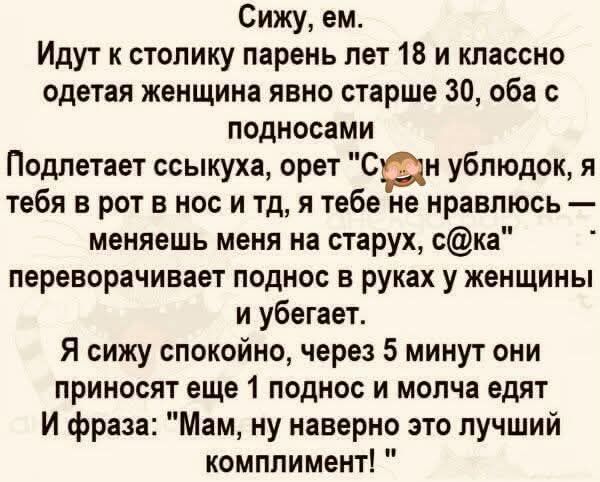 Сижу, ем. Идут к столику парень лет 18 и классно одетая женщина явно старше 30, оба с подносами. Подлетает к ним другая женщина и кричит: «я ублюдок, я тебя в рот и в нос и т.д., мне ты не нравишься — меняешь меня на старух, c@ка!» Переворачивает поднос в руках у женщины и убегает. Я сижу спокойно, через 5 минут они приносят ещё 1 поднос и молча едят. И фраза: «Мам, ну наверно это лучший комплимент!»