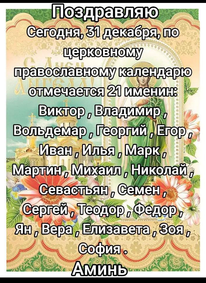Поздравляю Сегодня, 31 декабря, по церковному православному календарю отмечается 21 имени: Виктор, Владимир, Вольдемар, Георгий, Егор, Иван, Илья, Марк, Мартин, Михаил, Николай, Семен, Сергей, Теодор, Федор, Ян, Вера, Елизавета, Зоя, София. Аминь