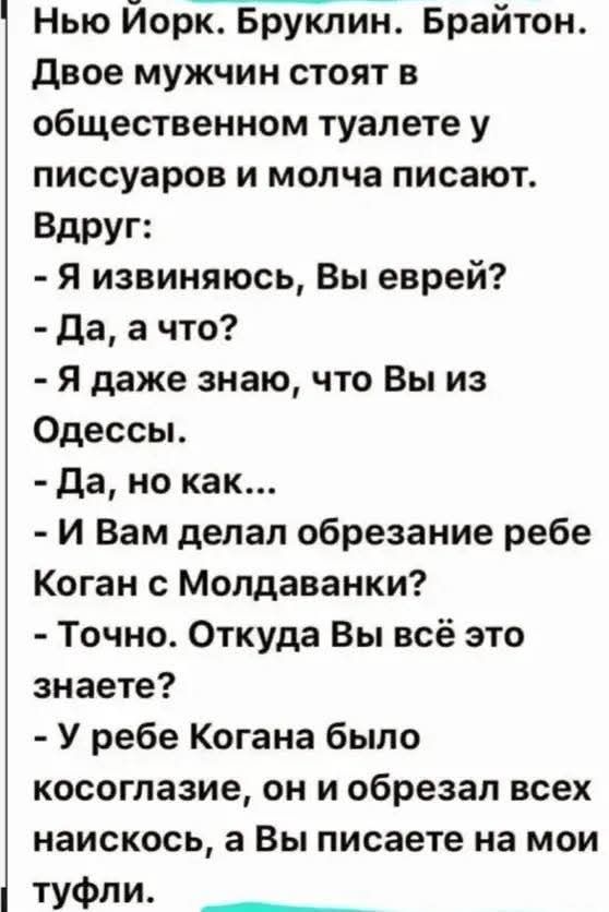 Нью Йорк. Бруклин. Брайтон. Двое мужчин стоят в общественном туалете у писсуаров и молча пишут. Вдруг: - Я извиняюсь, Вы еврей? - Да, а что? - Я даже знаю, что Вы из Одессы. - Да, но как... - И Вам делал обрезание ребенку? - Коган с Молдаванки? - Точно. Откуда Вы всё это знаете? - У ребенка Когана было косоглазие, он и обрезал всех наискось, а Вы пишете на мои туфли.