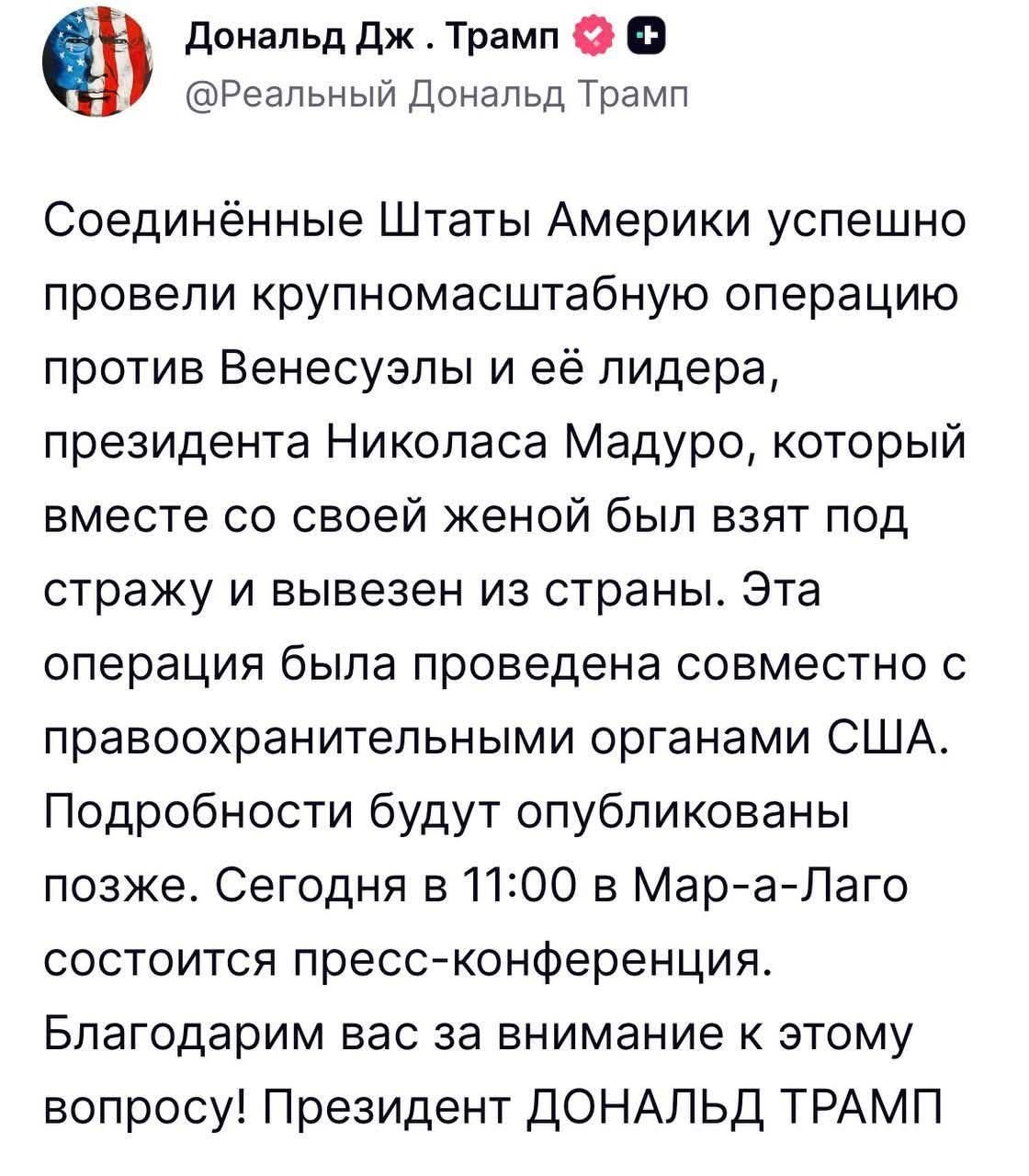 Соединённые Штаты Америки успешно провели крупномасштабную операцию против Венесуэлы и её лидера, президента Николаса Мадуро, который вместе со своей женой был взят под стражу и вывезен из страны. Эта операция была проведена совместно с правоохранительными органами США. Подробности будут опубликованы позже. Сегодня в 11:00 в Мар-а-Лаго состоится пресс-конференция. Благодарим вас за внимание к этому вопросу! Президент ДОНАЛЬД ТРАМП