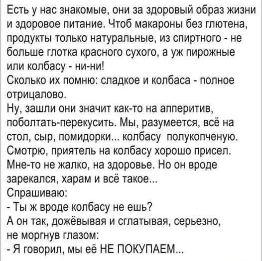 Есть у нас знакомые, они за здоровый образ жизни и здоровое питание. Чтоб макароны без глютена, продукты только натуральные, из спиртного - не более глотка красного сухого, а уж пирожные или колбасу - ни-ни! Сколько их помню: сладкое и колбаса - полное отрицало. Ну, зашли они на аппетит: помидорки... колбасу полукопченую. Спрашиваю: ты же не ешь колбасу? А он: - Мы её НЕ ПОКУПАЕМ...