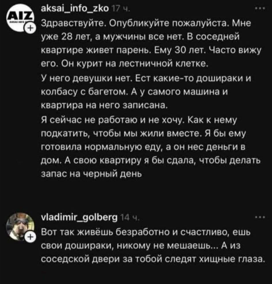 Здравствйте. Опубликуйте пожалуйста. Мне уже 28 лет, а мужчины все нет. В соседней квартире живет парень. Ему 30 лет. Часто вижу его. Он курит на лестничной клетке. У него девушки нет. Ест какие-то дошираки и колбасу с багетом. А у самого машины и квартира на него записана. Я сейчас не работаю и не хочу. Как к нему подкатить, чтобы мы жили вместе. Я бы ему приготовила нормальную еду, а он нес деньги в дом. А свою квартиру я бы сдала, чтобы делать запас на черный день