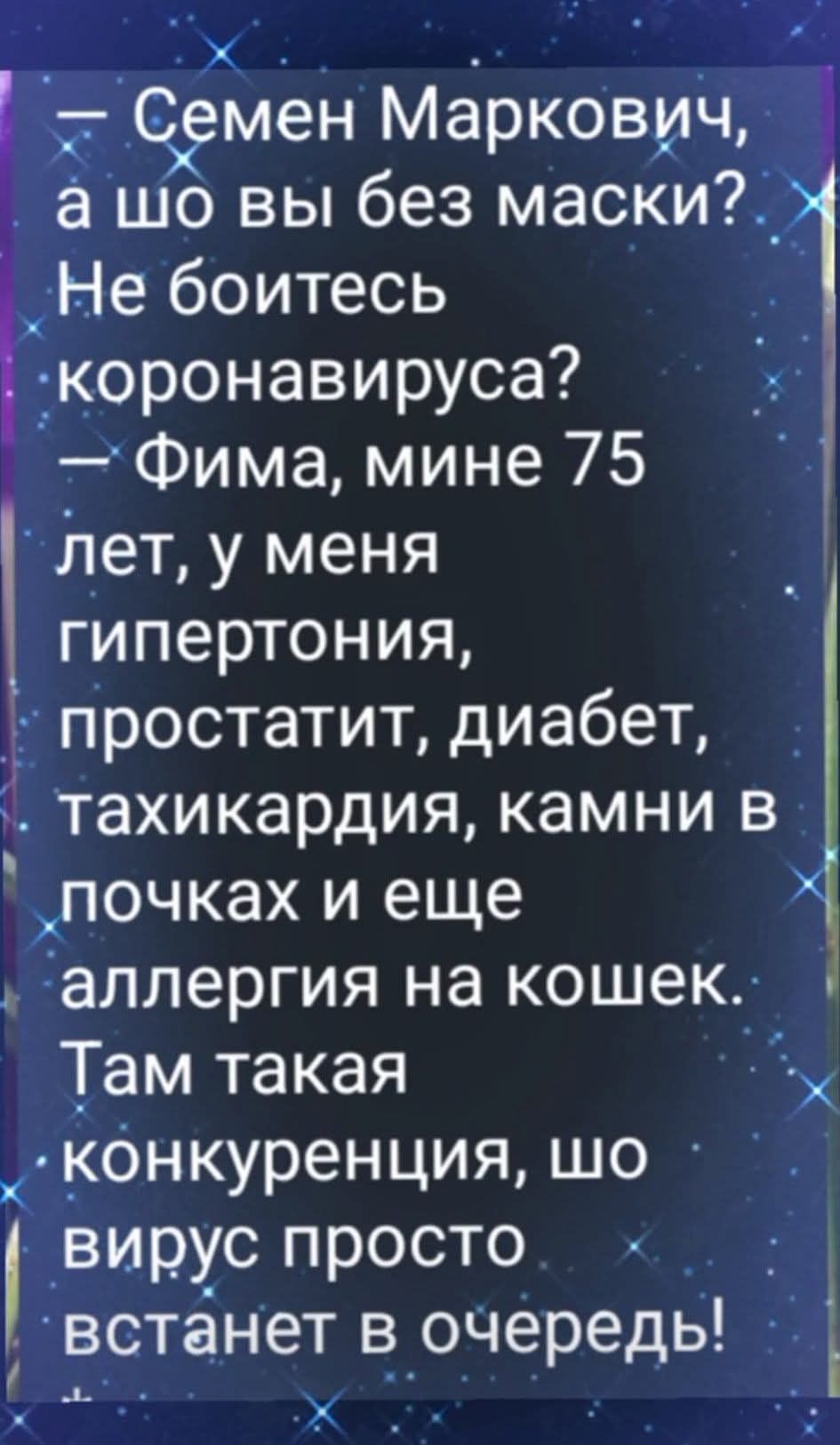 — Семен Маркович, а шо вы без маски? Не боитесь коронавируса? — Фима, мне 75 лет, у меня гипертония, простатит, диабет, тахикардия, камни в почках и еще аллергия на кошек. Там такая конкуренция, шо вирус просто встанет в очередь!