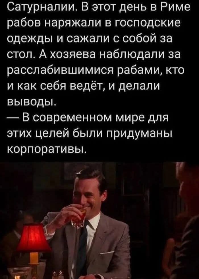 Сатурналии. В этот день в Риме рабов наряжали в господские одежды и садили с собой за стол. А хозяева наблюдали за расслабившимися рабами, кто и как себя ведёт, и делали выводы. — В современном мире для этих целей были придуманы корпоративы.