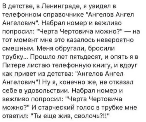 В детстве, в Ленинграде, я нашёл в телефонном справочнике Ангелов Ангелович. Набрал номер и спросил: 'Чертa Чертовича можно?' В ответ — ругань и трубку. Спустя годы в Питере снова листаю книгу, и снова: 'Ангелов Ангел Ангелов!' Я набираю и прошу: 'Чертa Чертова можно?' Голос из трубки: 'Ты еще жив, сволочь?!'