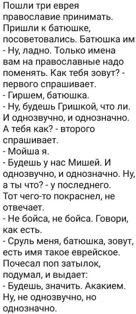 Пошли три еврея православие принимать. Пришли к батюшке, посоветовались. Батюшка им - Ну, ладно. Только имена вам на православные надо поменять. Как тебя зовут? - first name. Гиршим, батюшка. - Ну, будешь Гришкой, что ли. И однозвучно, и однозначно. А тебя как? - второго спроша cet. - Мойша я. - Будешь у нас Мишей. И однозвучно, и однозначно. Ну, а ты что? - у последнего. Тот чего-то покраснел, не отвечает. - Не бойся, не бойся. Говори, как есть. - Сруль меня, батюшка, зовут, есть имя такое еврейское. Почесал поп zatylok, подумал, и выдает: - Будешь, значит. Акакием. Ну, не однозначно, но однозначно.
