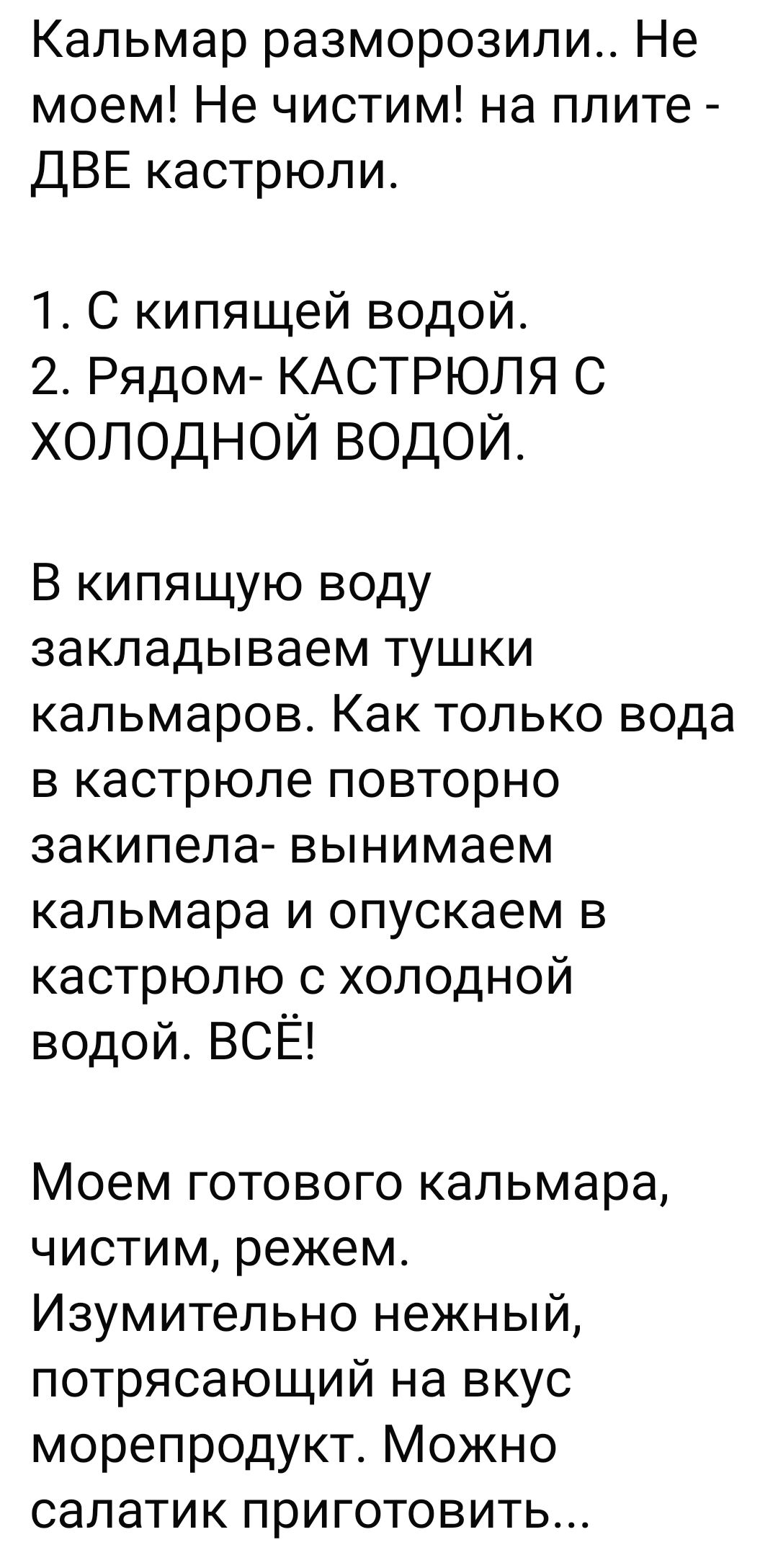 Кальмар разморозили. Не моем! Не чистим! На плите — две кастрюли. 1. С кипящей водой. 2. Рядом — кастрюля с холодной водой. В кипящую воду кладём тушки кальмаров. Как вода повторно закипит — вынимаем кальмара и опускаем в кастрюлю с холодной водой. Всё! Моем готового кальмара, чистим, режем. Изумительно нежный, потрясающий на вкус морепродукт. Можно салатик приготовить...