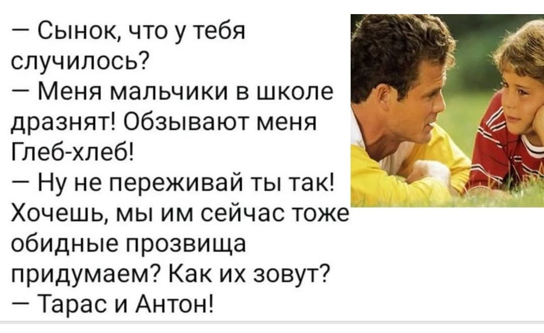– Сынок, что у тебя случилось? – Меня мальчики в школе дразнят! Обзывают меня Глеб-хлеб! – Ну не переживай ты так! Хочешь, мы им сейчас тоже обидные прозвища придумаем? Как их зовут? – Тарас и Антон!