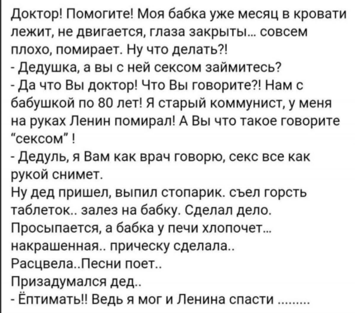Доктор! Помогите! Моя бабка уже месяц в кровати лежит, не двигается, глаза закрыты... совсем плохо, помирает. Ну что делать?! - Дедушка, а вы с ней сексом займитесь? - Да что Вы доктор! Что Вы говорите?! Нам с бабушкой по80 лет! Я старый коммунист... - Дедуля, я Вам как врач говорю, секс всё как рукой снимит. Призадумался дед...