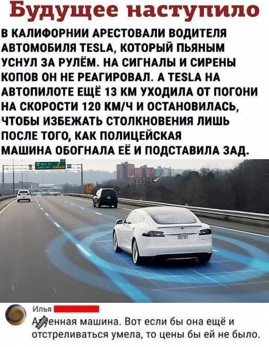 Будущее наступило. В Калифорнии арестовали водителя автомобиля Tesla, который пьяным уснул за рулём. На сигналы и сирены копов он не реагировал. А Tesla на автопилоте ещё 13 км уходила от погони на скорости 120 км/ч и остановилась, чтобы избежать столкновения лишь после того, как police обогнала её и подставила зад. Илья… Авто. Вот если бы она ещё и отстреливаться умела, то цены бы ей не было.