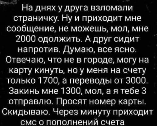 На днях у друга взломали страничку. Приходит сообщение: мол, не можешь мне 2000 одолжить. Друг сидит напротив. Я: не в городе, могу на карту кинуть, но на счёте 1700, переводы от 3000. Закинь 1300, мол, я тебе 3 отправлю. Просят номер карты. Скидываю. Через минуту приходит смс о пополнении счета