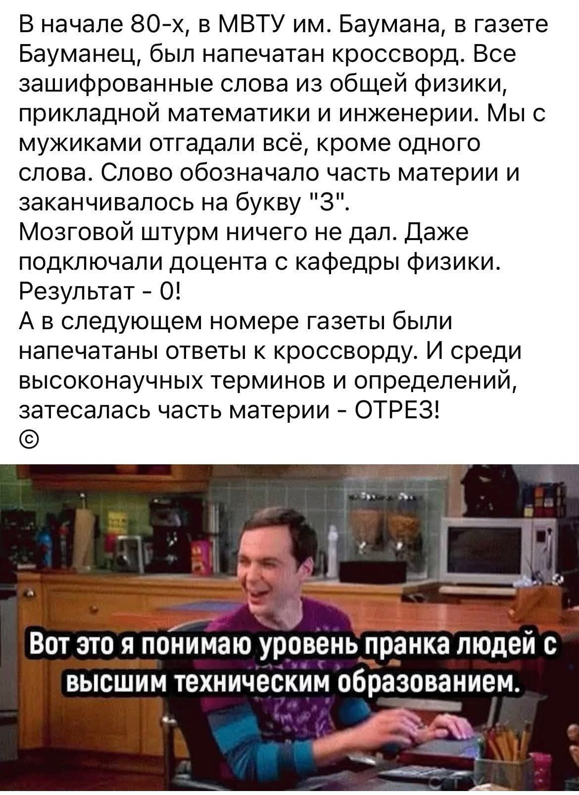 В начале 80-х, в МВТУ им. Баумана, в газете Бауманец, был напечатан кроссворд. Все зашифрованные слова из общей физики, прикладной математики и инженерии. Мы с мужиками отгадали всё, кроме одного слова. Слово означало часть материи и заканчивалось на букву '3'. Результат - 0! А в следующем номере газеты были напечатаны ответы к кроссворду. И среди высоконаучных терминов и определений затесалась часть материи - ОТРЕЗ!