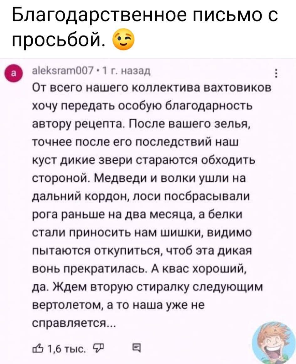 Благодарственное письмо с просьбой. 😊 От всего нашего коллектива вахтовиков хочу передать особую благодарность автору рецепта. После вашего зелья, точнее после его последствий наш куст дикие звери стараются обходить стороной. Медведи и волки ушли на дальний kordон, лоси посбрасывали рога раньше на два месяца, а белки стали приносить нам шишки, видимо пытаются откупить, чтоб эта дикая вонь прекратилась. А квас хороший, да. Ждем вторую стиральку следующим вертолетом, а то наша уже не справляется...