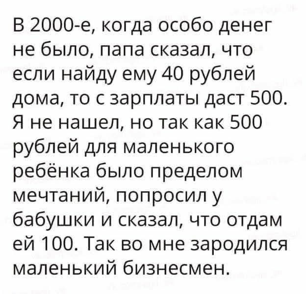В 2000-е, когда особо денег не было, папа сказал, что если найдy ему 40 рублей дома, то с зарплаты даст 500. Я не нашел, но так как 500 рублей для маленького ребёнка было пределом мечтаний, попросил у бабушки и сказал, что отдам ей 100. Так во мне зародился маленький бизнесмен.